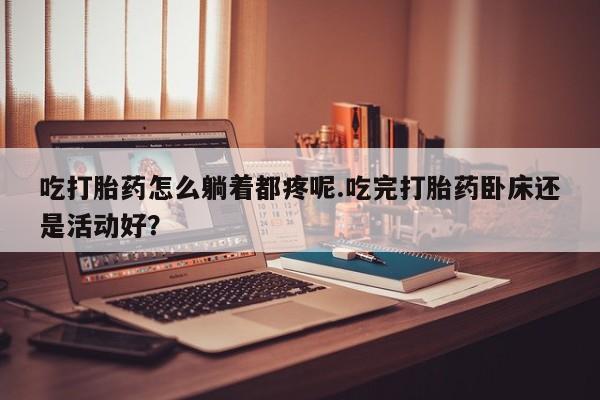 流产药微信买在线下单吃打胎药怎么躺着都疼呢.吃完打胎药卧床还是活动好?