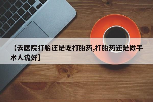 流产药微信买在线下单【去医院打胎还是吃打胎药,打胎药还是做手术人流好】