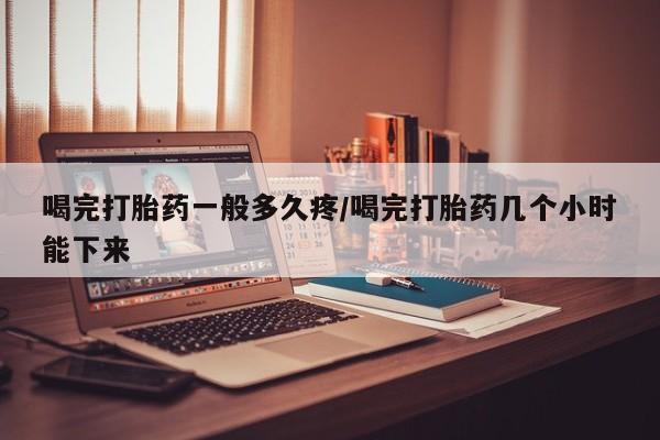 流产药微信买在线下单喝完打胎药一般多久疼/喝完打胎药几个小时能下来