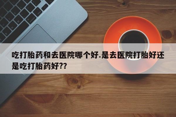 流产药微信买在线下单吃打胎药和去医院哪个好.是去医院打胎好还是吃打胎药好?？