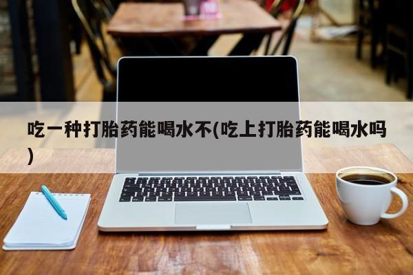 流产药微信买在线下单吃一种打胎药能喝水不(吃上打胎药能喝水吗)