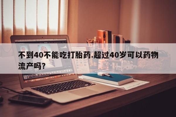 流产药微信买在线下单不到40不能吃打胎药.超过40岁可以药物流产吗？