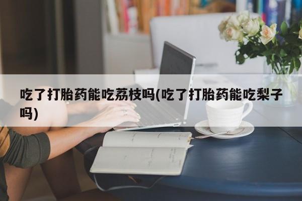流产药微信买在线下单吃了打胎药能吃荔枝吗(吃了打胎药能吃梨子吗)