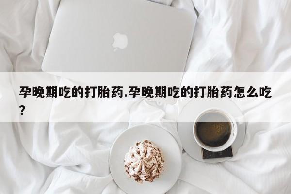 流产药微信买在线下单孕晚期吃的打胎药.孕晚期吃的打胎药怎么吃？