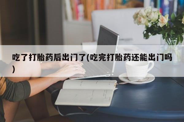 流产药微信买在线下单吃了打胎药后出门了(吃完打胎药还能出门吗)