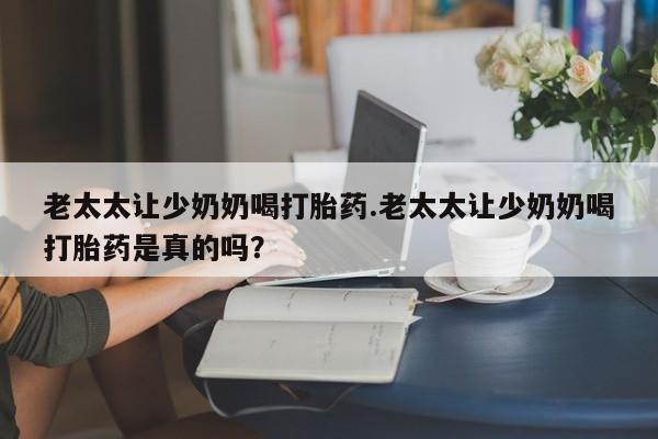 流产药微信买在线下单老太太让少奶奶喝打胎药.老太太让少奶奶喝打胎药是真的吗？