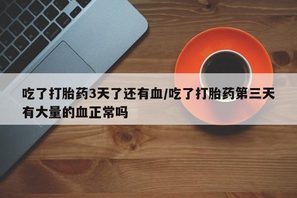 流产药微信买在线下单吃了打胎药3天了还有血/吃了打胎药第三天有大量的血正常吗