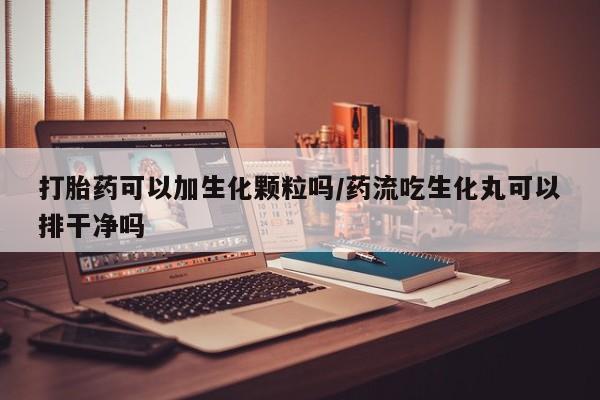 流产药微信买在线下单打胎药可以加生化颗粒吗/药流吃生化丸可以排干净吗