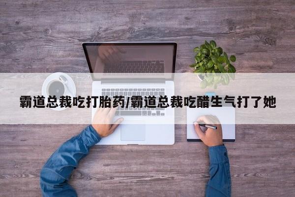 流产药微信买在线下单霸道总裁吃打胎药/霸道总裁吃醋生气打了她