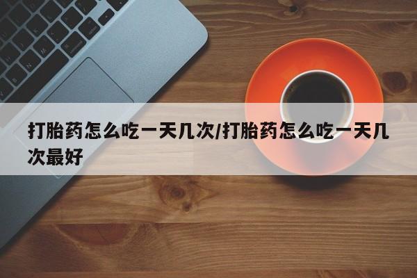 流产药微信买在线下单打胎药怎么吃一天几次/打胎药怎么吃一天几次最好