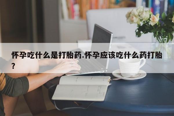 流产药微信买在线下单怀孕吃什么是打胎药.怀孕应该吃什么药打胎？