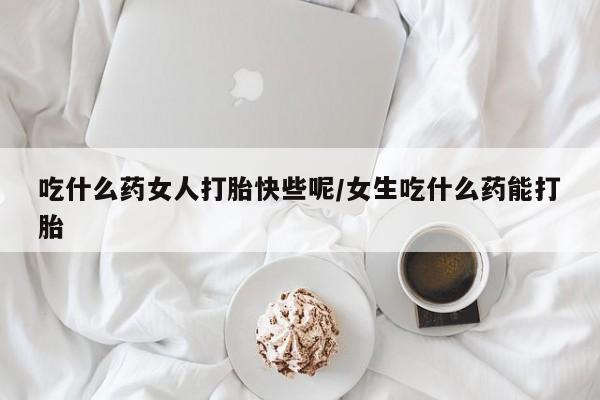 流产药微信买在线下单吃什么药女人打胎快些呢/女生吃什么药能打胎