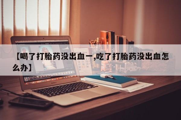 流产药微信买在线下单【喝了打胎药没出血一,吃了打胎药没出血怎么办】