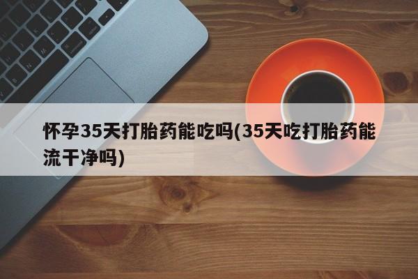 流产药微信买在线下单怀孕35天打胎药能吃吗(35天吃打胎药能流干净吗)