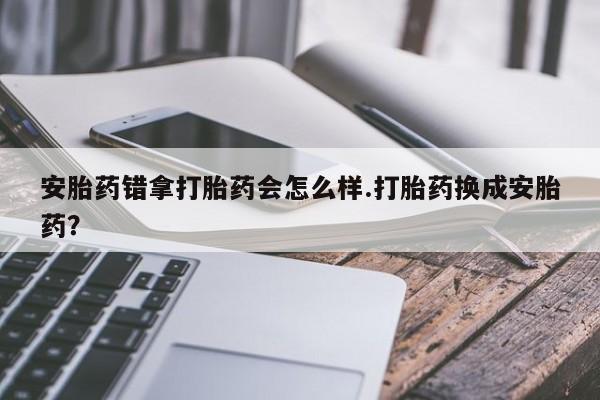 流产药微信买在线下单安胎药错拿打胎药会怎么样.打胎药换成安胎药？