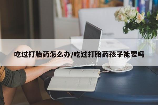 流产药微信买在线下单吃过打胎药怎么办/吃过打胎药孩子能要吗