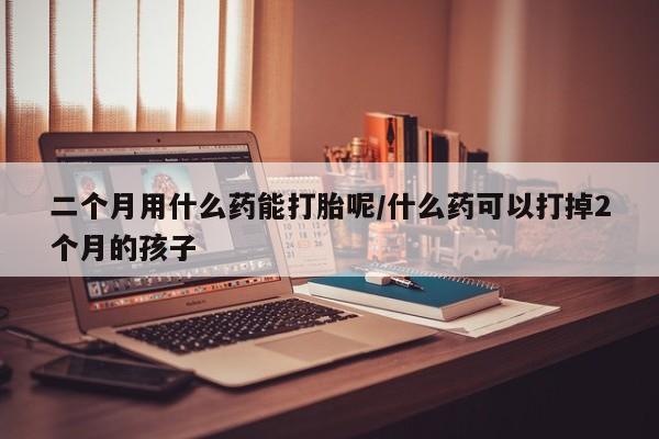 流产药微信买在线下单二个月用什么药能打胎呢/什么药可以打掉2个月的孩子