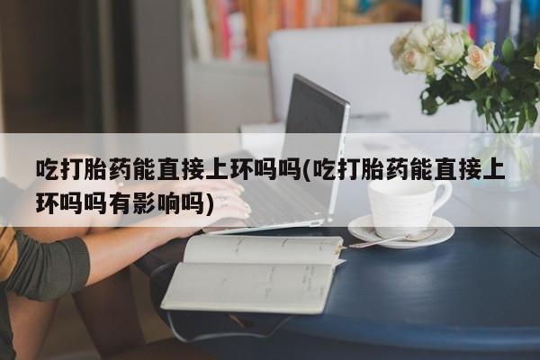 流产药微信买在线下单吃打胎药能直接上环吗吗(吃打胎药能直接上环吗吗有影响吗)
