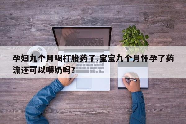 流产药微信买在线下单孕妇九个月喝打胎药了.宝宝九个月怀孕了药流还可以喂奶吗？