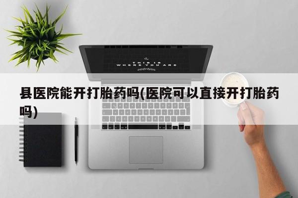 流产药微信买在线下单县医院能开打胎药吗(医院可以直接开打胎药吗)