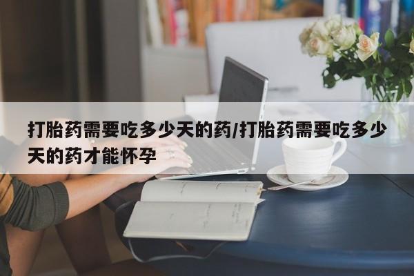 流产药微信买在线下单打胎药需要吃多少天的药/打胎药需要吃多少天的药才能怀孕