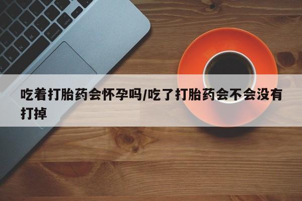 流产药微信买在线下单吃着打胎药会怀孕吗/吃了打胎药会不会没有打掉