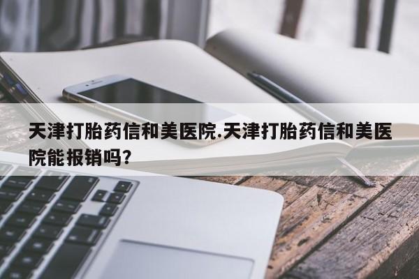 流产药微信买在线下单天津打胎药信和美医院.天津打胎药信和美医院能报销吗？