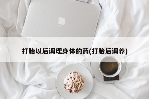 流产药微信买在线下单打胎以后调理身体的药(打胎后调养)