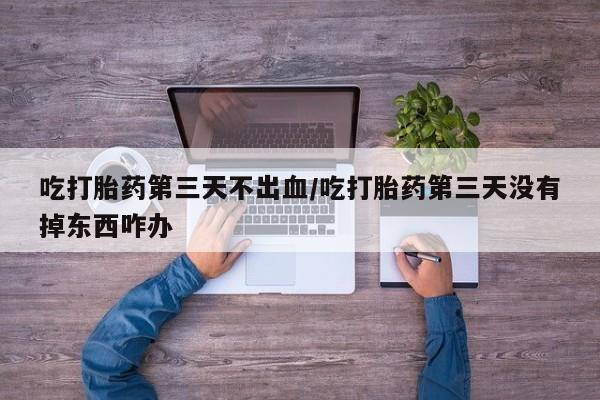 流产药微信买在线下单吃打胎药第三天不出血/吃打胎药第三天没有掉东西咋办