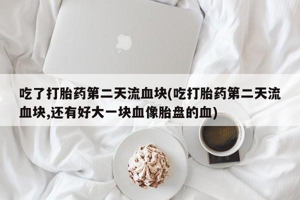 流产药微信买在线下单吃了打胎药第二天流血块(吃打胎药第二天流血块,还有好大一块血像胎盘的血)