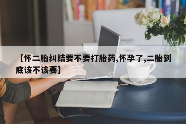 流产药微信买在线下单【怀二胎纠结要不要打胎药,怀孕了,二胎到底该不该要】