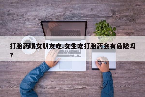 流产药微信买在线下单打胎药喂女朋友吃.女生吃打胎药会有危险吗？