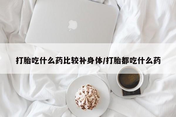 流产药微信买在线下单打胎吃什么药比较补身体/打胎都吃什么药