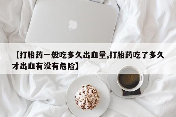 流产药微信买在线下单【打胎药一般吃多久出血量,打胎药吃了多久才出血有没有危险】