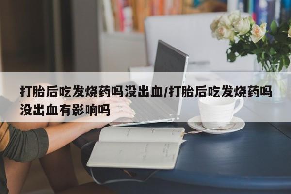 流产药微信买在线下单打胎后吃发烧药吗没出血/打胎后吃发烧药吗没出血有影响吗