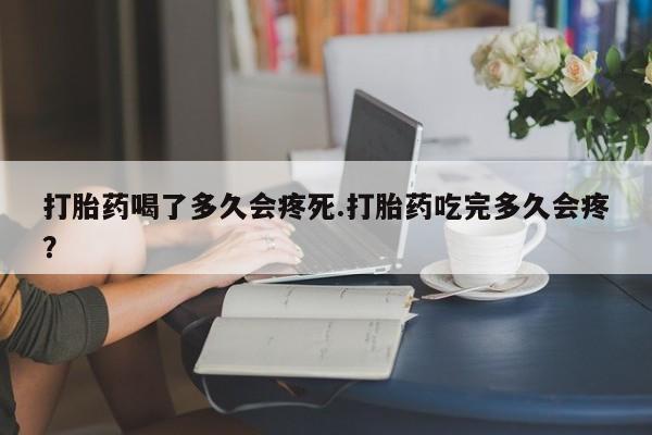 流产药微信买在线下单打胎药喝了多久会疼死.打胎药吃完多久会疼？
