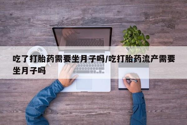 流产药微信买在线下单吃了打胎药需要坐月子吗/吃打胎药流产需要坐月子吗