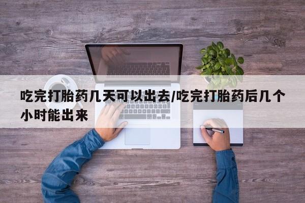 流产药微信买在线下单吃完打胎药几天可以出去/吃完打胎药后几个小时能出来
