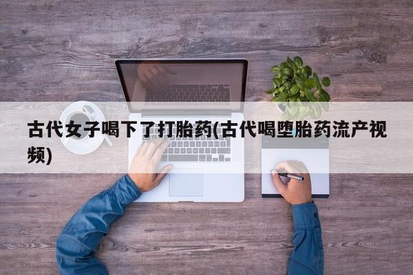 流产药微信买在线下单古代女子喝下了打胎药(古代喝堕胎药流产视频)