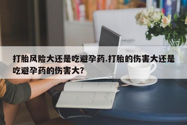 流产药微信买在线下单打胎风险大还是吃避孕药.打胎的伤害大还是吃避孕药的伤害大？