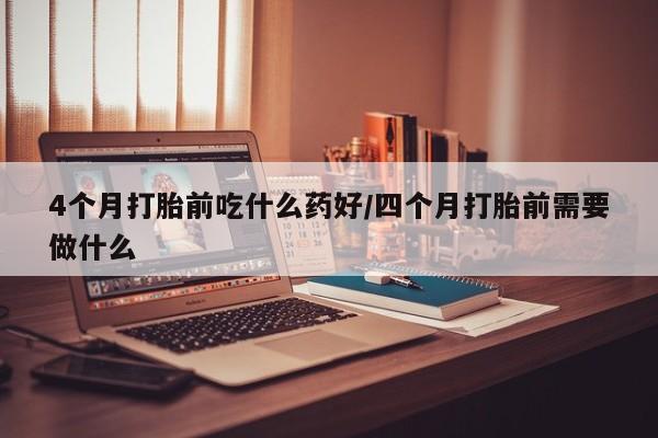 流产药微信买在线下单4个月打胎前吃什么药好/四个月打胎前需要做什么