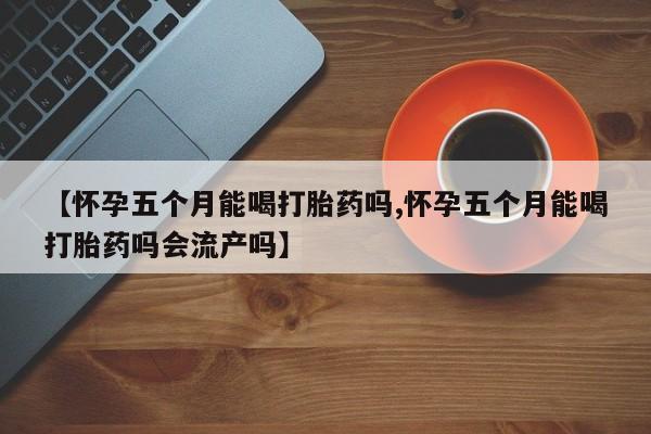 流产药微信买在线下单【怀孕五个月能喝打胎药吗,怀孕五个月能喝打胎药吗会流产吗】