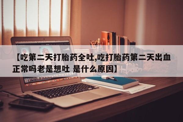 流产药微信买在线下单【吃第二天打胎药全吐,吃打胎药第二天出血正常吗老是想吐 是什么原因】