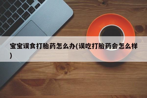 流产药微信买在线下单宝宝误食打胎药怎么办(误吃打胎药会怎么样)