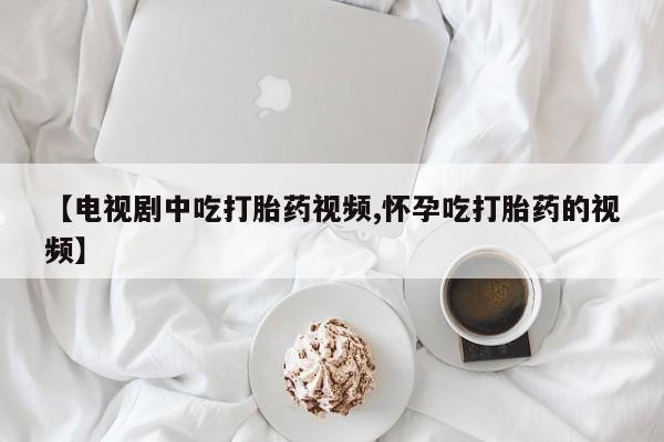 流产药微信买在线下单【电视剧中吃打胎药视频,怀孕吃打胎药的视频】