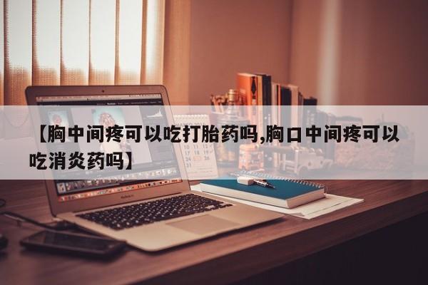 流产药微信买在线下单【胸中间疼可以吃打胎药吗,胸口中间疼可以吃消炎药吗】