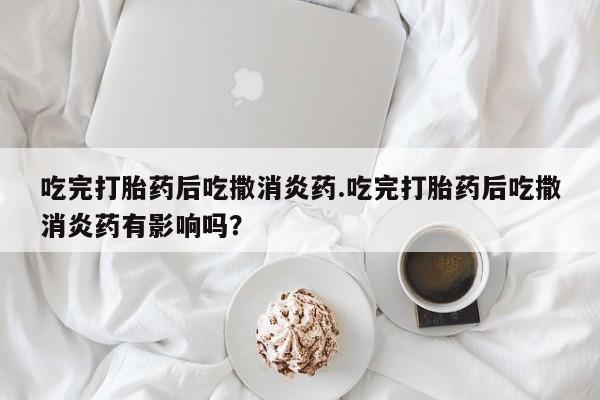 流产药微信买在线下单吃完打胎药后吃撒消炎药.吃完打胎药后吃撒消炎药有影响吗？