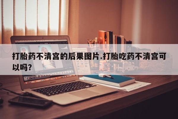 流产药微信买在线下单打胎药不清宫的后果图片.打胎吃药不清宫可以吗？