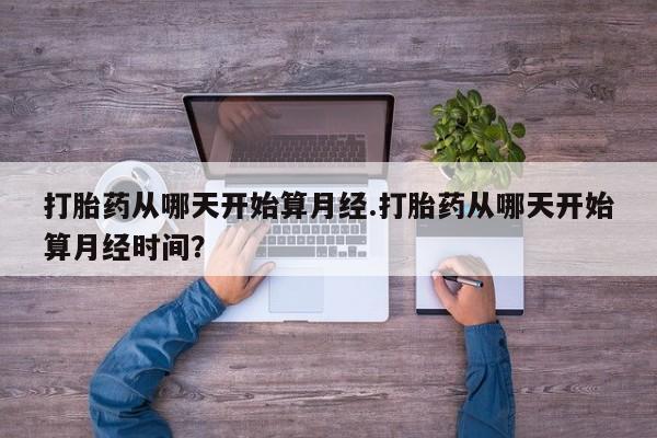 流产药微信买在线下单打胎药从哪天开始算月经.打胎药从哪天开始算月经时间？