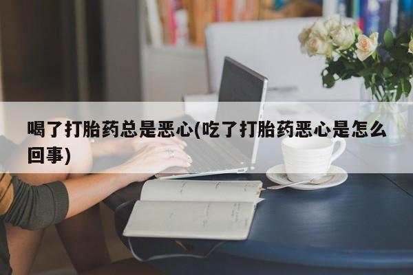 流产药微信买在线下单喝了打胎药总是恶心(吃了打胎药恶心是怎么回事)